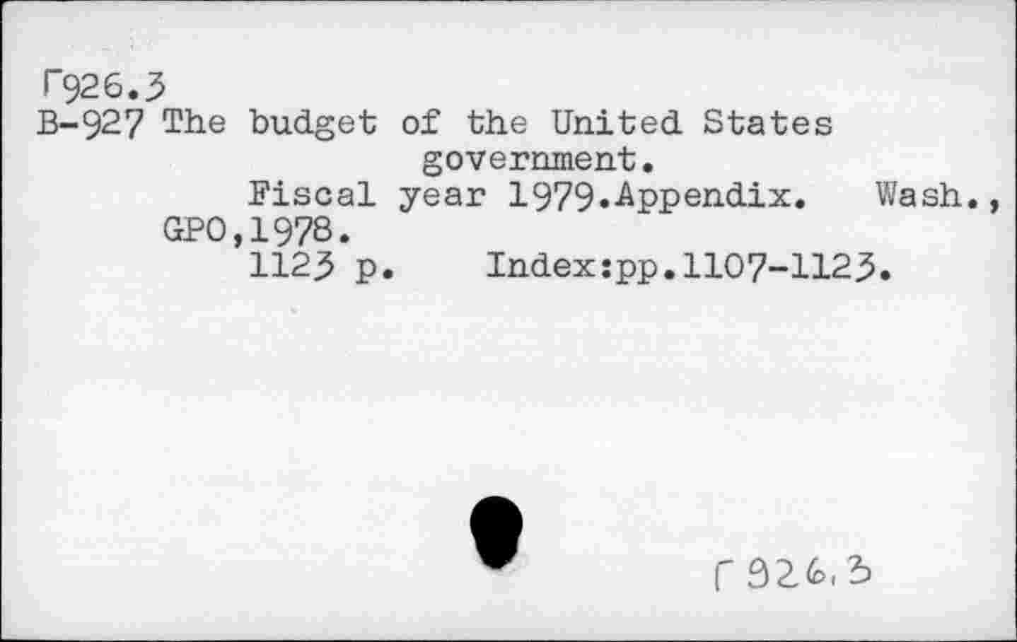 ﻿F926.3
B-927 The budget of the United States government.
Fiscal year 1979.-Appendix. Wash.
GPO,1978.
112.5 p. Index:pp. 1107-1125.
